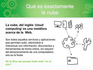 Qué es exactamente
la nube
La nube, del inglés ‘cloud
computing’ es una metáfora
acerca de la Web.
Son todos aquellos servicios y aplicaciones
que permiten subir, administrar e
interactuar con información, documentos y
herramientas de forma online, sin requerir
del almacenamiento de una computadora,
eso es la Nube.
Se le dice así porque todo está “en el
aire”.
 