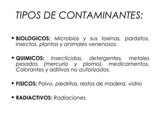 TIPOS DE CONTAMINANTES:

 BIOLOGICOS: Microbios y sus toxinas, parásitos,
  insectos, plantas y animales venenosos.

 QUIMICOS: Insecticidas, detergentes, metales
  pesados (mercurio y plomo), medicamentos,
  Colorantes y aditivos no autorizados.

 FISICOS: Polvo, piedritas, restos de madera, vidrio

 RADIACTIVOS: Radiaciones
 