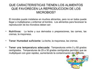 QUE CARACTERISTICAS TIENEN LOS ALIMENTOS
     QUE FAVORECEN LA REPRODUCCION DE LOS
                  MICROBIOS?

    El microbio puede instalarse en muchos alimentos, pero no en todos puede
    llegar a multiplicarse y enfermar al hombre. Los alimentos para favorecer la
    reproducción de los microbios deben ser:

•   Nutritivos: La leche y sus derivados o preparaciones, las carnes, las
    cremas, la mayonesa.

•   Tener Humedad suficiente : La leche, la mayonesa, las cremas.

•   Tener una temperatura adecuada: Temperaturas entre 5 y 60 grados
    centígrados. Temperaturas de 25 a 30 grados centígrados permiten que se
    multipliquen con gran rapidez, aumentando la contaminación del alimento.
 