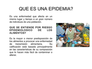 QUE ES UNA EPIDEMIA?
Es una enfermedad que afecta en un
mismo lugar y tiempo a un gran número
de individuos de una población.

QUE SE ENTIENDE POR RIESGO
EPIDEMIOLOGICO   DE    LOS
ALIMENTOS?

Es la mayor o menor predisposición de
los alimentos a provocar una enfermedad
de transmisión alimentaria.           Su
calificación está basada principalmente
en las características de su composición
que lo hacen más fácil de contaminar o
alterar.
 