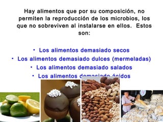 Hay alimentos que por su composición, no
  permiten la reproducción de los microbios, los
 que no sobreviven al instalarse en ellos. Estos
                      son:


      • Los alimentos demasiado secos
• Los alimentos demasiado dulces (mermeladas)
      • Los alimentos demasiado salados
      • Los alimentos demasiado ácidos
 