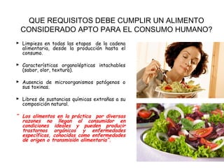 QUE REQUISITOS DEBE CUMPLIR UN ALIMENTO
 CONSIDERADO APTO PARA EL CONSUMO HUMANO?
 Limpieza en todas las etapas de la cadena
  alimentaria, desde la producción hasta el
  consumo.

 Características organolépticas intachables
  (sabor, olor, textura).

 Ausencia de microorganismos patógenos o
  sus toxinas.

 Libres de sustancias químicas extrañas a su
  composición natural.

“ Los alimentos en la práctica por diversas
  razones no llegan al consumidor en
  condiciones ideales y pueden producir
  trastornos orgánicos y enfermedades
  específicas, conocidas como enfermedades
  de origen o transmisión alimentaria”.
 