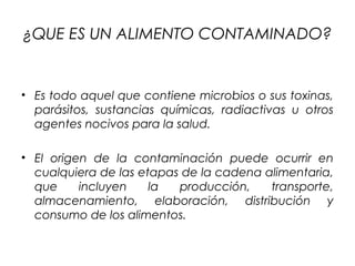 ¿QUE ES UN ALIMENTO CONTAMINADO?


• Es todo aquel que contiene microbios o sus toxinas,
  parásitos, sustancias químicas, radiactivas u otros
  agentes nocivos para la salud.

• El origen de la contaminación puede ocurrir en
  cualquiera de las etapas de la cadena alimentaria,
  que     incluyen    la  producción,    transporte,
  almacenamiento, elaboración, distribución y
  consumo de los alimentos.
 