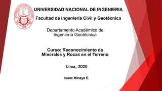 Lima, 2020
UNIVERSIDAD NACIONAL DE INGENIERIA
Facultad de Ingeniería Civil y Geotécnica
Isaac Minaya E.
Departamento Académico de
Ingeniería Geotécnica
Curso: Reconocimiento de
Minerales y Rocas en el Terreno
 