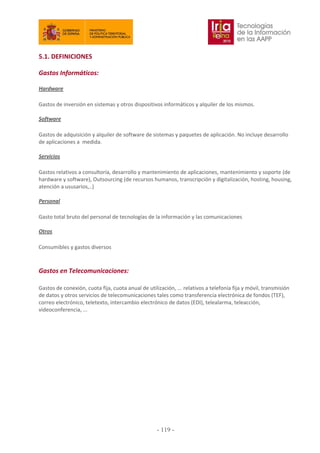 5.1. DEFINICIONES
Gastos Informáticos:
Hardware
Gastos de inversión en sistemas y otros dispositivos informáticos y alquiler de los mismos.
Software
Gastos de adquisición y alquiler de software de sistemas y paquetes de aplicación. No incluye desarrollo
de aplicaciones a medida.
Servicios
Gastos relativos a consultoría, desarrollo y mantenimiento de aplicaciones, mantenimiento y soporte (de
hardware y software), Outsourcing (de recursos humanos, transcripción y digitalización, hosting, housing,
atención a ususarios,..)
Personal
Gasto total bruto del personal de tecnologías de la información y las comunicaciones
Otros
Consumibles y gastos diversos
Gastos en Telecomunicaciones:
Gastos de conexión, cuota fija, cuota anual de utilización, ... relativos a telefonía fija y móvil, transmisión
de datos y otros servicios de telecomunicaciones tales como transferencia electrónica de fondos (TEF),
correo electrónico, teletexto, intercambio electrónico de datos (EDI), telealarma, teleacción,
videoconferencia, ...
- 119
 