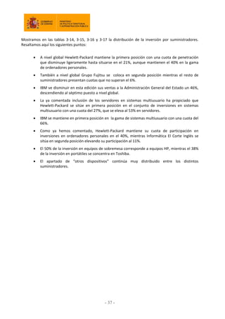 Mostramos en las tablas 3‐14, 3‐15, 3‐16 y 3‐17 la distribución de la inversión por suministradores.
Resaltamos aquí los siguientes puntos:
 A nivel global Hewlett‐Packard mantiene la primera posición con una cuota de penetración
que disminuye ligeramente hasta situarse en el 21%, aunque mantienen el 40% en la gama
de ordenadores personales.
 También a nivel global Grupo Fujitsu se coloca en segunda posición mientras el resto de
suministradores presentan cuotas que no superan el 6%.
 IBM ve disminuir en esta edición sus ventas a la Administración General del Estado un 46%,
descendiendo al séptimo puesto a nivel global.
 La ya comentada inclusión de los servidores en sistemas multiusuario ha propiciado que
Hewlett‐Packard se sitúe en primera posición en el conjunto de inversiones en sistemas
multiusuario con una cuota del 27%, que se eleva al 53% en servidores.
 IBM se mantiene en primera posición en la gama de sistemas multiusuario con una cuota del
66%.
 Como ya hemos comentado, Hewlett‐Packard mantiene su cuota de participación en
inversiones en ordenadores personales en el 40%, mientras Informática El Corte Inglés se
sitúa en segunda posición elevando su participación al 11%.
 El 50% de la inversión en equipos de sobremesa corresponde a equipos HP, mientras el 38%
de la inversión en portátiles se concentra en Toshiba.
 El apartado de “otros dispositivos” continúa muy distribuido entre los distintos
suministradores.
- 37
 