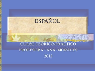 ESPAÑOL

CURSO TEÓRICO-PRÁCTICO
PROFESORA : ANA MORALES
2013

 