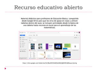 Material didáctico para profesores de Educación Básica, compartido
desde Google Drive para que les sirva de apoyo en clase y utilicen
tabletas dentro del aula; se incluyen actividades desde lo básico de
una tableta hasta recursos en excel para el aprendizaje de las
matemáticas.
Recurso educativo abierto
https://drive.google.com/folderview?id=0BxeWhPJRc8XHa3B4b2Q0ZHR1b0E&usp=sharing
 