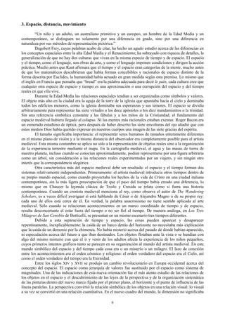 6
3. Espacio, distancia, movimiento
“Un niño y un adulto, un australiano primitivo y un europeo, un hombre de la Edad Media y un
contemporáneo, se distinguen no solamente por una diferencia en grado, sino por una diferencia en
naturaleza por sus métodos de representación pictórica.”
Dagobert Frey, cuyas palabras acabo de citar, ha hecho un agudo estudio acerca de las diferencias en
los conceptos espaciales entre la alta Edad Media y el Renacimiento; ha subrayado con riqueza de detalles, la
generalización de que no hay dos culturas que vivan en la misma especie de tiempo y de espacio. El espacio
y el tiempo, como el lenguaje, son obras de arte, y como el lenguaje imponen condiciones y dirigen la acción
práctica. Mucho antes que Kant afirmara que el tiempo y el espacio eran categorías de la mente, mucho antes
de que los matemáticos descubrieran que había formas concebibles y racionales de espacio distinto de la
forma descrita por Euclides, la humanidad había actuado en gran medida según esta premisa. Lo mismo que
el inglés en Francia que pensaba que “bread” era la palabra adecuada para decir le pain, cada cultura cree que
cualquier otra especie de espacio y tiempo es una aproximación o una corrupción del espacio y del tiempo
reales en que ella vive.
Durante la Edad Medía las relaciones espaciales tendían a ser organizadas como símbolos y valores.
El objeto más alto en la ciudad era la aguja de la torre de la iglesia que apuntaba hacia el cielo y dominaba
todos los edificios menores, como la iglesia dominaba sus esperanzas y sus temores. El espacio se dividía
arbitrariamente para representar las siete virtudes o los doce apóstoles o los diez mandamientos o la trinidad.
Sin una referencia simbólica constante a las fábulas y a los mitos de la Cristiandad, el fundamento del
espacio medieval hubiera llegado al colapso. Ni las mentes más racionales estaban exentas: Roger Bacon era
un esmerado estudioso de óptica, pero después de haber descrito las siete envolturas del ojo añadió que con
estos medios Dios había querido expresar en nuestros cuerpos una imagen de las siete gracias del espíritu.
El tamaño significaba importancia: el representar seres humanos de tamaños enteramente diferentes
en el mismo plano de visión y a la misma distancia del observador era completamente posible para el artista
medieval. Esta misma costumbre se aplica no sólo a la representación de objetos reales sino a la organización
de la experiencia terrestre mediante el mapa. En la cartografía medieval, el agua y las masas de tierra de
nuestro planeta, incluso cuando se conocían aproximadamente, podían representarse por una figura arbitraria
como un árbol, sin consideración a las relaciones reales experimentadas por un viajero, y sin ningún otro
interés que la correspondencia alegórica.
Otra característica más del espacio medieval debe ser resaltada: el espacio y el tiempo forman dos
sistemas relativamente independientes. Primeramente: el artista medieval introducía otros tiempos dentro de
su propio mundo espacial, como cuando proyectaba los hechos de la vida de Cristo en una ciudad italiana
contemporánea, sin la más ligera preocupación de que el paso del tiempo había creado una diferencia, lo
mismo que en Chaucer la leyenda clásica de Troilo y Cresida se relata como si fuera una historia
contemporánea. Cuando un cronista medieval menciona al rey, como observa el autor de The Wandering
Scholars, es a veces difícil averiguar si está hablando de César o de Alejandro Magno o de su propio rey:
cada uno de ellos está cerca de él. En verdad, la palabra anacronismo no tiene sentido aplicada al arte
medieval. Sólo cuando se relacionan acontecimientos en un marco coordinado de tiempo y de espacio,
resulta desconcertante el estar fuera del tiempo o no ser fiel al tiempo. De manera análoga, en Los Tres
Milagros de San Cenobio de Botticelli, se presentan en un mismo escenario tres tiempos diferentes.
Debido a esta separación de tiempo y espacio, las cosas pueden aparecer y desaparecer
repentinamente, inexplicablemente: la caída de un barco detrás del horizonte no necesitaba más explicación
que la caída de un demonio por la chimenea. No había misterio acerca del pasado de donde habían aparecido,
ni especulación acerca del futuro a que iban destinados. Los objetos flotaban ante la vista o se hundían con
algo del mismo misterio con que el ir y venir de los adultos afecta la experiencia de los niños pequeños,
cuyos primeros intentos gráficos tanto se parecen en su organización al mundo del artista medieval. En este
mundo simbólico del espacio y del tiempo cada cosa era o un misterio o un milagro. El lazo de conexión
entre los acontecimientos era el orden cósmico y religioso: el orden verdadero del espacio era el Cielo, así
como el orden verdadero del tiempo era la Eternidad.
Entre los siglos XIV y XVII se produjo un cambio revolucionario en Europa occidental acerca del
concepto del espacio. El espacio como jerarquía de valores fue sustituido por el espacio como sistema de
magnitudes. Una de las indicaciones de esta nueva orientación fue el más atento estudio de las relaciones de
los objetos en el espacio y el descubrimiento de las leyes de la perspectiva y de la organización sistemática
de las pinturas dentro del nuevo marco fijado por el primer plano, el horizonte y el punto de influencia de las
líneas paralelas. La perspectiva convirtió la relación simbólica de los objetos en una relación visual: lo visual
a su vez se convirtió en una relación cuantitativa. En el nuevo cuadro del mundo, la dimensión no significaba
 