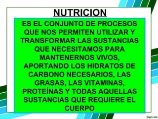 NUTRICION
ES EL CONJUNTO DE PROCESOS
QUE NOS PERMITEN UTILIZAR Y
TRANSFORMAR LAS SUSTANCIAS
QUE NECESITAMOS PARA
MANTENERNOS VIVOS,
APORTANDO LOS HIDRATOS DE
CARBONO NECESARIOS, LAS
GRASAS, LAS VITAMINAS,
PROTEÍNAS Y TODAS AQUELLAS
SUSTANCIAS QUE REQUIERE EL
CUERPO
 
