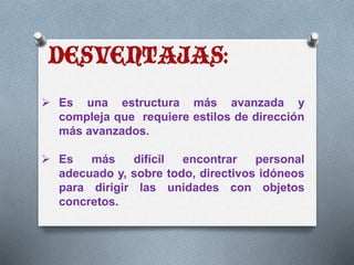  Es una estructura más avanzada y 
compleja que requiere estilos de dirección 
más avanzados. 
 Es más difícil encontrar personal 
adecuado y, sobre todo, directivos idóneos 
para dirigir las unidades con objetos 
concretos. 
 
