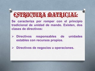 Se caracteriza por romper con el principio 
tradicional de unidad de mando. Existen, dos 
clases de directivos: 
 Directivos responsables de unidades 
estables con recursos propios. 
 Directivos de negocios u operaciones. 
 