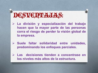  La división y especialización del trabajo 
hacen que la mayor parte de las personas 
corra el riesgo de perder la visión global de 
la empresa. 
 Suele faltar solidaridad entre unidades, 
predominando los enfoques parciales. 
 Las decisiones tienden a concentrase en 
los niveles más altos de la estructura. 
 