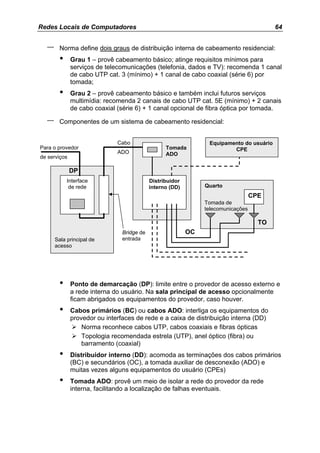 Redes Locais de Computadores                                                              64


  –     Norma define dois graus de distribuição interna de cabeamento residencial:
        •     Grau 1 – provê cabeamento básico; atinge requisitos mínimos para
              serviços de telecomunicações (telefonia, dados e TV): recomenda 1 canal
              de cabo UTP cat. 3 (mínimo) + 1 canal de cabo coaxial (série 6) por
              tomada;
        •     Grau 2 – provê cabeamento básico e também inclui futuros serviços
              multimídia: recomenda 2 canais de cabo UTP cat. 5E (mínimo) + 2 canais
              de cabo coaxial (série 6) + 1 canal opcional de fibra óptica por tomada.

  –     Componentes de um sistema de cabeamento residencial:


                              Cabo                               Equipamento do usuário
Para o provedor                                   Tomada                 CPE
                              ADO                 ADO
de serviços

              DP
            Interface                       Distribuidor
             de rede                        interno (DD)        Quarto
                                                                                   CPE
                                                                Tomada de
                                                                telecomunicações

                                                                                     TO
                                Bridge de                  OC
      Sala principal de         entrada
      acesso




        •     Ponto de demarcação (DP): limite entre o provedor de acesso externo e
              a rede interna do usuário. Na sala principal de acesso opcionalmente
              ficam abrigados os equipamentos do provedor, caso houver.
        •     Cabos primários (BC) ou cabos ADO: interliga os equipamentos do
              provedor ou interfaces de rede e a caixa de distribuição interna (DD)
                  Norma reconhece cabos UTP, cabos coaxiais e fibras ópticas
                  Topologia recomendada estrela (UTP), anel óptico (fibra) ou
                  barramento (coaxial)
        •     Distribuidor interno (DD): acomoda as terminações dos cabos primários
              (BC) e secundários (OC), a tomada auxiliar de desconexão (ADO) e
              muitas vezes alguns equipamentos do usuário (CPEs)
        •     Tomada ADO: provê um meio de isolar a rede do provedor da rede
              interna, facilitando a localização de falhas eventuais.
 