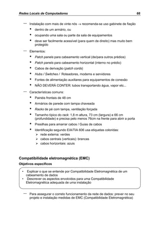 Redes Locais de Computadores                                                          66


      –   Instalação com mais de vinte nós → recomenda-se uso gabinete de fiação
          •   dentro de um armário, ou
          •   ocupando uma sala ou parte da sala de equipamentos
          •   deve ser facilmente acessível (para quem de direito) mas muito bem
              protegido

      –   Elementos:
          •   Patch panels para cabeamento vertical (de/para outros prédios)
          •   Patch panels para cabeamento horizontal (interno no prédio)
          •   Cabos de derivação (patch cords)
          •   Hubs / Switches / Roteadores, modems e servidores
          •   Fontes de alimentação auxiliares para equipamentos de conexão
          •   NÃO DEVERÁ CONTER: tubos transportando água, vapor etc...

      –   Características comuns:
          •   Painéis frontais de 48 cm
          •   Armários de parede com tampa chaveada
          •   Racks de pé com tampa, ventilação forçada
          •   Tamanho típico do rack: 1,8 m altura, 73 cm (largura) e 66 cm
              (profundidade) e precisa pelo menos 76cm na frente para abrir a porta
          •   Presilhas para amarrar cabos / Guias de cabos
          •   Identificação segundo EIA/TIA 606 usa etiquetas coloridas:
                  rede externa: verdes
                  cabos centrais (verticais): brancas
                  cabos horizontais: azuis



Compatibilidade eletromagnética (EMC)
Objetivos específicos

  •  Explicar o que se entende por Compatibilidade Eletromagnética de um
    cabeamento de dados
  • Descrever os aspectos envolvidos para uma Compatibilidade
    Eletromagnética adequada de uma instalação


      –   Para assegurar o correto funcionamento da rede de dados: prever no seu
          projeto e instalação medidas de EMC (Compatibilidade Eletromagnética)
 