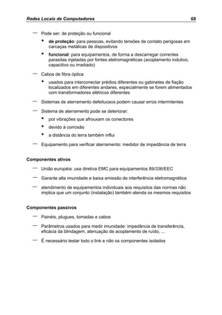 Redes Locais de Computadores                                                       68


  –   Pode ser: de proteção ou funcional
      •   de proteção: para pessoas, evitando tensões de contato perigosas em
          carcaças metálicas de dispositivos
      •   funcional: para equipamentos, de forma a descarregar correntes
          parasitas injetadas por fontes eletromagnéticas (acoplamento indutivo,
          capacitivo ou irradiado)

  –   Cabos de fibra óptica
      •   usados para interconectar prédios diferentes ou gabinetes de fiação
          localizados em diferentes andares, especialmente se forem alimentados
          com transformadores elétricos diferentes

  –   Sistemas de aterramento defeituosos podem causar erros intermitentes

  –   Sistema de aterramento pode se deteriorar:
      •   por vibrações que afrouxam os conectores
      •   devido à corrosão
      •   a distância do terra também influi

  –   Equipamento para verificar aterramento: medidor de impedância de terra


Componentes ativos

  –   União européia: usa diretiva EMC para equipamentos 89/336/EEC

  –   Garante alta imunidade e baixa emissão de interferência eletromagnética

  –   atendimento de equipamentos individuais aos requisitos das normas não
      implica que um conjunto (instalação) também atenda os mesmos requisitos


Componentes passivos

  –   Painéis, plugues, tomadas e cabos

  –   Parâmetros usados para medir imunidade: impedância de transferência,
      eficácia da blindagem, atenuação de acoplamento de ruído, ...

  –   É necessário testar todo o link e não os componentes isolados
 