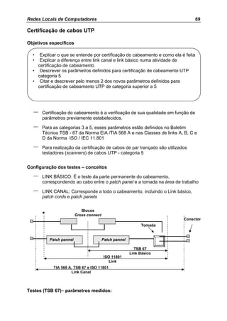 Redes Locais de Computadores                                                    69

Certificação de cabos UTP

Objetivos específicos

  •  Explicar o que se entende por certificação do cabeamento e como ela é feita
  •  Explicar a diferença entre link canal e link básico numa atividade de
    certificação de cabeamento
  • Descrever os parâmetros definidos para certificação de cabeamento UTP
    categoria 5
  • Citar e descrever pelo menos 2 dos novos parâmetros definidos para
    certificação de cabeamento UTP de categoria superior a 5




  –   Certificação do cabeamento é a verificação de sua qualidade em função de
      parâmetros previamente estabelecidos.

  –   Para as categorias 3 a 5, esses parâmetros estão definidos no Boletim
      Técnico TSB - 67 da Norma EIA /TIA 568 A e nas Classes de links A, B, C e
      D da Norma ISO / IEC 11.801

  –   Para realização da certificação de cabos de par trançado são utilizados
      testadores (scanners) de cabos UTP - categoria 5


Configuração dos testes – conceitos

  –   LINK BÁSICO: É o teste da parte permanente do cabeamento,
      correspondendo ao cabo entre o patch panel e a tomada na área de trabalho

  –   LINK CANAL: Corresponde a todo o cabeamento, incluindo o Link básico,
      patch cords e patch panels

                            Blocos
      •                  Cross connect
                                                                           Conector
                                                             Tomada


          Patch pannel                   Patch pannel

                                                          TSB 67
                                                        Link Básico
                                         ISO 11801
                                            Link
            TIA 568 A, TSB 67 e ISO 11801
                     Link Canal



Testes (TSB 67)– parâmetros medidos:
 