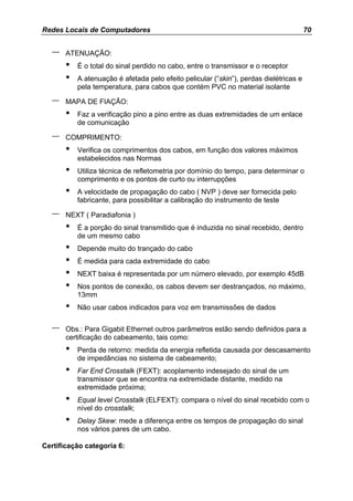 Redes Locais de Computadores                                                            70


   –   ATENUAÇÃO:
       •   É o total do sinal perdido no cabo, entre o transmissor e o receptor
       •   A atenuação é afetada pelo efeito pelicular (“skin”), perdas dielétricas e
           pela temperatura, para cabos que contém PVC no material isolante

   –   MAPA DE FIAÇÃO:
       •   Faz a verificação pino a pino entre as duas extremidades de um enlace
           de comunicação

   –   COMPRIMENTO:
       •   Verifica os comprimentos dos cabos, em função dos valores máximos
           estabelecidos nas Normas
       •   Utiliza técnica de refletometria por domínio do tempo, para determinar o
           comprimento e os pontos de curto ou interrupções
       •   A velocidade de propagação do cabo ( NVP ) deve ser fornecida pelo
           fabricante, para possibilitar a calibração do instrumento de teste

   –   NEXT ( Paradiafonia )
       •   É a porção do sinal transmitido que é induzida no sinal recebido, dentro
           de um mesmo cabo
       •   Depende muito do trançado do cabo
       •   É medida para cada extremidade do cabo
       •   NEXT baixa é representada por um número elevado, por exemplo 45dB
       •   Nos pontos de conexão, os cabos devem ser destrançados, no máximo,
           13mm
       •   Não usar cabos indicados para voz em transmissões de dados


   –   Obs.: Para Gigabit Ethernet outros parâmetros estão sendo definidos para a
       certificação do cabeamento, tais como:
       •   Perda de retorno: medida da energia refletida causada por descasamento
           de impedâncias no sistema de cabeamento;
       •   Far End Crosstalk (FEXT): acoplamento indesejado do sinal de um
           transmissor que se encontra na extremidade distante, medido na
           extremidade próxima;
       •   Equal level Crosstalk (ELFEXT): compara o nível do sinal recebido com o
           nível do crosstalk;
       •   Delay Skew: mede a diferença entre os tempos de propagação do sinal
           nos vários pares de um cabo.

Certificação categoria 6:
 