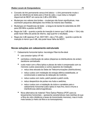Redes Locais de Computadores                                                        71

•   Conceito de link permanente versus link básico – o link permanente muda o
    ponto de referência do teste para o final do cabo, o que reduz a margem
    disponível de NEXT em cerca de 2 dB a 250 MHz;
•   Mudanças nos valores dos limites – mudanças não foram significativas, mas
    ocorreram pequenas alterações nos limites da maioria das medidas;
•   Mudanças em freqüências de teste – a largura de banda foi estendida de 200
    para 250 MHz a pedido da IEEE;
•   Regra de 3 dB – quando a perda de inserção é menor que 3 dB (links < 15m) não
    pode haver falha de perda de retorno, seja qual for o resultado;
•   Regra de 4 dB (apenas 2ª ed. ISO11801, não a TIA cat6) – quando a perda de
    inserção é menor que 4 dB, não pode haver falha de NEXT.



Novas soluções em cabeamento estruturado
    –   Cabeamento horizontal óptico: tecnologia Fiber-to-the-desk
        •   usa conector óptico VF-45
        •   centraliza a distribuição de cabos (dispensa os distribuidores de andar):
            backbone centralizado
        •   custo maior com a fibra óptica e placas de rede é compensado com os
            menores custos associados a outros aspectos da instalação:
                reduz área alocada às Salas de Telecomunicações (distribuidores),
               reduz custos com instalação de energia elétrica estabilizada, ar
               condicionado e sistemas de detecção de incêndio,
               reduz custos com racks, patch panels e patch cords,
               reduz desperdício de portas nos hubs e switches,
               reduz custos com a instalação de dutos e canaletas para o
               cabeamento horizontal (cabo óptico é mais fino, leve e imune a
               interferências eletromagnéticas).

        •   Nova alternativa de material: Fibra Óptica Plástica (POF) para os
            lançamentos horizontais – apresenta características mais restritas do que
            a fibra de vidro (distância e taxas de transmissão menores), mas é muito
            mais barata (o metro da fibra e os transceptores)
 