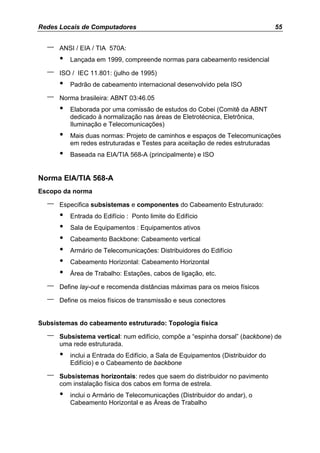 Redes Locais de Computadores                                                      55


  –   ANSI / EIA / TIA 570A:
      •   Lançada em 1999, compreende normas para cabeamento residencial

  –   ISO / IEC 11.801: (julho de 1995)
      •   Padrão de cabeamento internacional desenvolvido pela ISO

  –   Norma brasileira: ABNT 03:46.05
      •   Elaborada por uma comissão de estudos do Cobei (Comitê da ABNT
          dedicado à normalização nas áreas de Eletrotécnica, Eletrônica,
          Iluminação e Telecomunicações)
      •   Mais duas normas: Projeto de caminhos e espaços de Telecomunicações
          em redes estruturadas e Testes para aceitação de redes estruturadas
      •   Baseada na EIA/TIA 568-A (principalmente) e ISO


Norma EIA/TIA 568-A
Escopo da norma

  –   Especifica subsistemas e componentes do Cabeamento Estruturado:
      •   Entrada do Edifício : Ponto limite do Edifício
      •   Sala de Equipamentos : Equipamentos ativos
      •   Cabeamento Backbone: Cabeamento vertical
      •   Armário de Telecomunicações: Distribuidores do Edifício
      •   Cabeamento Horizontal: Cabeamento Horizontal
      •   Área de Trabalho: Estações, cabos de ligação, etc.

  –   Define lay-out e recomenda distâncias máximas para os meios físicos

  –   Define os meios físicos de transmissão e seus conectores


Subsistemas do cabeamento estruturado: Topologia física

  –   Subsistema vertical: num edifício, compõe a “espinha dorsal” (backbone) de
      uma rede estruturada.
      •   inclui a Entrada do Edifício, a Sala de Equipamentos (Distribuidor do
          Edifício) e o Cabeamento de backbone

  –   Subsistemas horizontais: redes que saem do distribuidor no pavimento
      com instalação física dos cabos em forma de estrela.
      •   inclui o Armário de Telecomunicações (Distribuidor do andar), o
          Cabeamento Horizontal e as Áreas de Trabalho
 