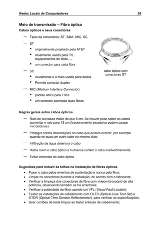 Redes Locais de Computadores                                                    59


Meio de transmissão – Fibra óptica
Cabos ópticos e seus conectores

  –    Tipos de conectores: ST, SMA, MIC, SC

  –    ST
       •    originalmente projetado pela AT&T
       •    atualmente usado para TV,
            equipamentos de teste, ...
       •    um conector para cada fibra

  –    SC                                                cabo óptico com
                                                          conectores ST
       •    Atualmente é o mais usado para dados
       •    Permite conector duplex

  –    MIC (Medium Interface Connector)
       •    padrão ANSI para FDDI
       •    um conector acomoda duas fibras


Regras gerais sobre cabos ópticos

  –    Raio de curvatura maior do que 5 cm. Se houver peso sobre os cabos
       aumentar o raio para 15 cm (tracionamento excessivo podem causar
       microdobras)

  –    Proteger contra dilacerações no cabo que podem ocorrer, por exemplo
       quando se puxa um outro cabo no mesmo duto

  –    Infiltração de água deteriora o cabo

  –    Ratos roem o cabo óptico e humanos cortam o cabo inadvertidamente

  –    Evitar emendas de cabo óptico


Sugestões para reduzir as falhas na instalação de fibras ópticas
   •   Puxar o cabo pelos ementos de sustentação e nunca pela fibra;
   •   Limpar os conectores durante a instalação, de acordo com o fabricante;
   •   Verificar a limpeza dos conectores de fibra com videomicroscópio de alta
       potência, observando também se há arranhões;
   •   Verificar a polaridade da fibra usando um VFL (Visual Fault Locator);
   •   Testar as instalações de cabeamento com OLTS (Optical Loss Test Set) e
       OTDR (Optical Time Domain Reflectometer), para verificar as especificações;
   •   Usar cordões de teste limpos ao testar enlaces de cabeamento;
 
