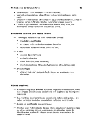 Redes Locais de Computadores                                                       60

  •   Instalar capas contra poeira em todos os conectores;
  •   Usar videomicroscópio de alta potência: verificar terminações dos patch
      cords;
  •   Entrar em contato com os fabricantes dos equipamentos eletrônicos, antes de
      limpar as portas de fibra (o método e material de limpeza mudam);
  •   Quando surgir um defeito, usar ferramentas de teste adequadas, que
      minimizam o tempo e diminuem os custos do cliente.


Problemas comuns com meios físicos
  –   Terminação inadequada do cabo. Para evitar é preciso:
      •   instaladores qualificados
      •   montagem uniforme dos terminadores dos cabos
      •   fácil acesso aos terminadores (nunca no forro)

  –   Cabos
      •   excesso de comprimento
      •   muitas terminações
      •   cabos multicondutores (cross-talk)
      •   interferência elétrica (lâmpadas fluorescentes e transformadores)

  –   Documentação
      •   rótulos indeléveis/ plantas de fiação devem ser atualizadas com
          distâncias




Norma brasileira
  –   Estabelece requisitos mínimos aplicáveis ao projeto de redes estruturadas:
      nada impede a instalação de cabeamento com exigências de desempenho
      superiores

  –   Faz referência a componentes de cabeamento metálico categoria 3, 4 e 5,
      cabos trançados blindados, cabos ópticos multimodo e monomodo

  –   Ênfase em identificação e documentação

  –   Capítulo sobre “administração da rede interna estruturada”: sugere códigos
      de letras, números e cores a serem usados em etiquetas, placas de
      identificação e sinalização, plantas, cortes, tabelas e outros itens de
      documentação
 