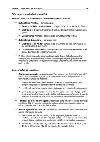 Redes Locais de Computadores                                                    61

Diferenças com relação à norma EIA

Nomenclatura dos Subsistemas do cabeamento estruturado

  –   Subsistema Primário – composto por:
      •   Entrada de Telecomunicações: corresponde ao Ponto limite do Edifício
      •   Distribuidor Geral: corresponde à Sala de Equipamentos ou distribuidor
          geral
      •   Cabeamento Primário: corresponde ao Cabeamento vertical

  –   Subsistema Secundário – composto por:
      •   Distribuidor de Andar: corresponde ao Armário de Telecomunicações
          ou Distribuidor de pavimento
      •   Cabeamento Secundário: corresponde ao Cabeamento Horizontal indo
          até as Tomadas de telecomunicações

  –   Prédios diferentes podem ser ligados através de um Cabo Primário (de
      interligação), levando do Distribuidor Geral no prédio principal (onde se
      encontra a Entrada de Telecomunicações) a um Distribuidor Intermediário no
      outro prédio


Componentes da instalação

  –   Cordões de conexão: abrange os cordões usados nos distribuidores (patch
      cords) e os usados na ligação de equipamentos ativos e equipamentos
      terminais nas áreas de trabalho
      •   devem ter conectores montados em suas extremidades (assim, um
          jumper não pode ser considerado um cordão de conexão)
      •   cordão não pode ter características inferiores ao restante do cabeamento
      •   Limites de comprimento: máximo de 3 m, para cordões de ligação entre
          equipamentos terminais e as tomadas de telecomunicações nas áreas de
          trabalho e máximo de 7 m, para os cordões usados nos distribuidores

  –   Tomadas de telecomunicações: podem ser tanto para conectores de meios
      metálicos (RJ 45) quanto ópticos (tomadas multimídia): duas tomadas no
      mínimo a cada 10 m2 de área de trabalho

  –   Blocos e painéis de conexão: usado nas conexões em distribuidores e em
      outros nós físicos da rede
      •   blocos de conexão: são os blocos de engate rápido (herdados da
          telefonia) com 8, 10, 25, 50, 100, 300 e 900 pares. Podem ser montados
          em painéis de madeira, em bastidores metálicos ou fixados na parede.
      •   painéis de conexão são os patch panels tradicionais com 12, 16, 24, 32,
          48, 64 e 96 tomadas (RJ 45) ou painéis de conexão óptica
 