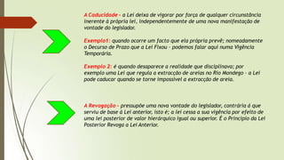 A Caducidade – a Lei deixa de vigorar por força de qualquer circunstância
inerente à própria lei, independentemente de uma nova manifestação de
vontade do legislador.
Exemplo1: quando ocorre um facto que ela própria prevê; nomeadamente
o Decurso de Prazo que a Lei Fixou – podemos falar aqui numa Vigência
Temporária.
Exemplo 2: é quando desaparece a realidade que disciplinava; por
exemplo uma Lei que regula a extracção de areias no Rio Mondego – a Lei
pode caducar quando se torne impossível a extracção de areia.
A Revogação – pressupõe uma nova vontade do legislador, contrária á que
serviu de base à Lei anterior, isto é; a lei cessa a sua vigência por efeito de
uma lei posterior de valor hierárquico igual ou superior. É o Princípio da Lei
Posterior Revoga a Lei Anterior.
 
