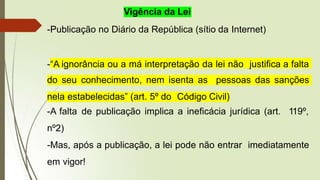 Vigência da Lei
-Publicação no Diário da República (sítio da Internet)
-“A ignorância ou a má interpretação da lei não justifica a falta
do seu conhecimento, nem isenta as pessoas das sanções
nela estabelecidas” (art. 5º do Código Civil)
-A falta de publicação implica a ineficácia jurídica (art. 119º,
nº2)
-Mas, após a publicação, a lei pode não entrar imediatamente
em vigor!
 
