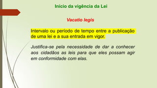 Início da vigência da Lei
Vacatio legis
Intervalo ou período de tempo entre a publicação
de uma lei e a sua entrada em vigor.
Justifica-se pela necessidade de dar a conhecer
aos cidadãos as leis para que eles possam agir
em conformidade com elas.
 