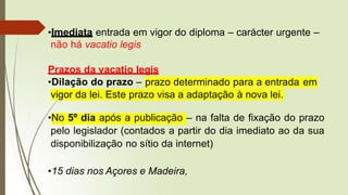•Imediata entrada em vigor do diploma – carácter urgente –
não há vacatio legis
Prazos da vacatio legis
•Dilação do prazo – prazo determinado para a entrada em
vigor da lei. Este prazo visa a adaptação à nova lei.
•No 5º dia após a publicação – na falta de fixação do prazo
pelo legislador (contados a partir do dia imediato ao da sua
disponibilização no sítio da internet)
•15 dias nos Açores e Madeira,
 