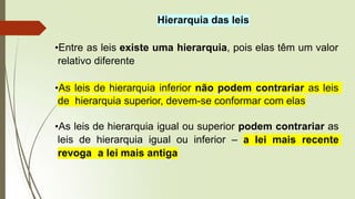 Hierarquia das leis
•Entre as leis existe uma hierarquia, pois elas têm um valor
relativo diferente
•As leis de hierarquia inferior não podem contrariar as leis
de hierarquia superior, devem-se conformar com elas
•As leis de hierarquia igual ou superior podem contrariar as
leis de hierarquia igual ou inferior – a lei mais recente
revoga a lei mais antiga
 