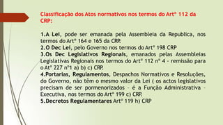 Classificação dos Atos normativos nos termos do Artº 112 da
CRP:
1.A Lei, pode ser emanada pela Assembleia da Republica, nos
termos do Artº 164 e 165 da CRP
.
2.O Dec Lei, pelo Governo nos termos do Artº 198 CRP
3.Os Dec Legislativos Regionais, emanados pelas Assembleias
Legislativas Regionais nos termos do Artº 112 nº 4 - remissão para
o Atº 227 nº1 a) b) c) CRP
.
4.Portarias, Regulamentos, Despachos Normativos e Resoluções,
do Governo, não têm o mesmo valor da Lei ( os actos legislativos
precisam de ser pormenorizados – é a Função Administrativa –
Executiva, nos termos do Artº 199 c) CRP
.
5.Decretos Regulamentares Artº 119 h) CRP
 