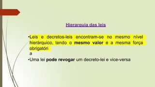 Hierarquia das leis
•Leis e decretos-leis encontram-se no mesmo nível
hierárquico, tendo o mesmo valor e a mesma força
obrigatóri
a
•Uma lei pode revogar um decreto-lei e vice-versa
 