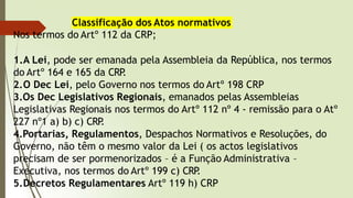 Classificação dos Atos normativos
Nos termos do Artº 112 da CRP;
1.A Lei, pode ser emanada pela Assembleia da República, nos termos
do Artº 164 e 165 da CRP
.
2.O Dec Lei, pelo Governo nos termos do Artº 198 CRP
3.Os Dec Legislativos Regionais, emanados pelas Assembleias
Legislativas Regionais nos termos do Artº 112 nº 4 - remissão para o Atº
227 nº1 a) b) c) CRP
.
4.Portarias, Regulamentos, Despachos Normativos e Resoluções, do
Governo, não têm o mesmo valor da Lei ( os actos legislativos
precisam de ser pormenorizados – é a Função Administrativa –
Executiva, nos termos do Artº 199 c) CRP
.
5.Decretos Regulamentares Artº 119 h) CRP
 