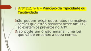 🠶 Artº112, nº 6 –Princípio da Tipicidade ou
Taxitividade
🠶não podem existir outros atos normativos
sem os que estão previstosneste Artº112;
só existem os previstos no Artº.
🠶Não pode um órgão emanar uma Lei
que vá de encontro a outra norma.
 