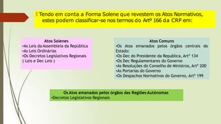 🠶 Tendo em conta a Forma Solene que revestem os Atos Normativos,
estes podem classificar-se nos termos do Artº 166 da CRP em:
Atos Solenes
•As Leis da Assembleia da República
•As Leis Ordinárias
•Os Decretos Legislativos Regionais
( Leis e Dec Leis )
Atos Comuns
•Os Atos emanados pelos órgãos centrais do
Estado:
•Os Dec do Presidente da Republica, Artº 134
•Os Dec Regulamentares do Governo
•As Resoluções do Conselho de Ministros, Artº 200
•As Portarias do Governo
•Os Despachos Normativos do Governo, Artº 199
Os Atos emanados pelos órgãos das Regiões Autónomas
•Decretos Legislativos Regionais
 