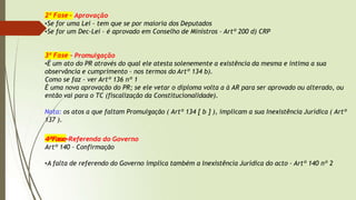 2ª Fase – Aprovação
•Se for uma Lei – tem que se por maioria dos Deputados
•Se for um Dec-Lei – é aprovado em Conselho de Ministros – Artº 200 d) CRP
3ª Fase – Promulgação
•É um ato do PR através do qual ele atesta solenemente a existência da mesma e intima a sua
observância e cumprimento – nos termos do Artº 134 b).
Como se faz – ver Artº 136 nº 1
É uma nova aprovação do PR; se ele vetar o diploma volta a à AR para ser aprovado ou alterado, ou
então vai para o TC (fiscalização da Constitucionalidade).
Nota: os atos a que faltam Promulgação ( Artº 134 [ b ] ), implicam a sua Inexistência Jurídica ( Artº
137 ).
4ªFase-Referenda do Governo
Artº 140 – Confirmação
•A falta de referendo do Governo implica também a Inexistência Jurídica do acto – Artº 140 nº 2
 