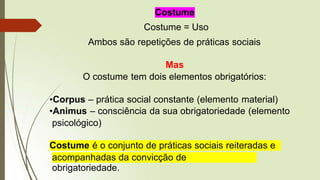 Costume
Costume = Uso
Ambos são repetições de práticas sociais
Mas
O costume tem dois elementos obrigatórios:
•Corpus – prática social constante (elemento material)
•Animus – consciência da sua obrigatoriedade (elemento
psicológico)
Costume é o conjunto de práticas sociais reiteradas e
acompanhadas da convicção de
obrigatoriedade.
 