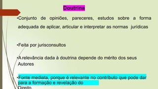 Doutrina
•Conjunto de opiniões, pareceres, estudos sobre a forma
adequada de aplicar, articular e interpretar as normas jurídicas
•Feita por jurisconsultos
•A relevância dada à doutrina depende do mérito dos seus
Autores
•Fonte mediata, porque é relevante no contributo que pode dar
para a formação e revelação do
 