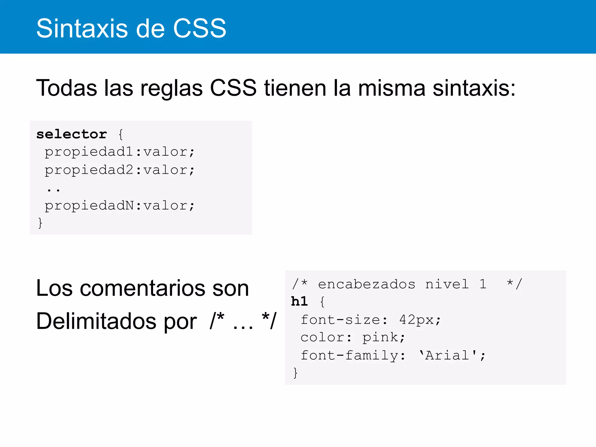 Sintaxis de CSS
Todas las reglas CSS tienen la misma sintaxis:
Los comentarios son
Delimitados por /* … */
selector {
propiedad1:valor;
propiedad2:valor;
..
propiedadN:valor;
}
/* encabezados nivel 1 */
h1 {
font-size: 42px;
color: pink;
font-family: ‘Arial';
}
 