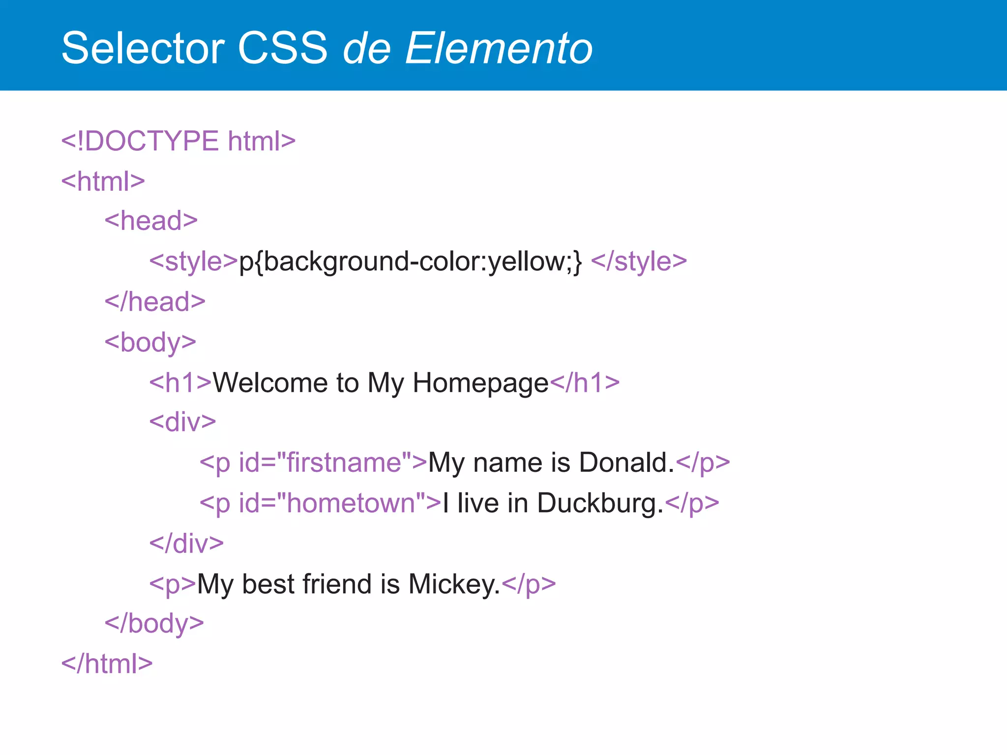 Selector CSS de Elemento
<!DOCTYPE html>
<html>
<head>
<style>p{background-color:yellow;} </style>
</head>
<body>
<h1>Welcome to My Homepage</h1>
<div>
<p id="firstname">My name is Donald.</p>
<p id="hometown">I live in Duckburg.</p>
</div>
<p>My best friend is Mickey.</p>
</body>
</html>
 