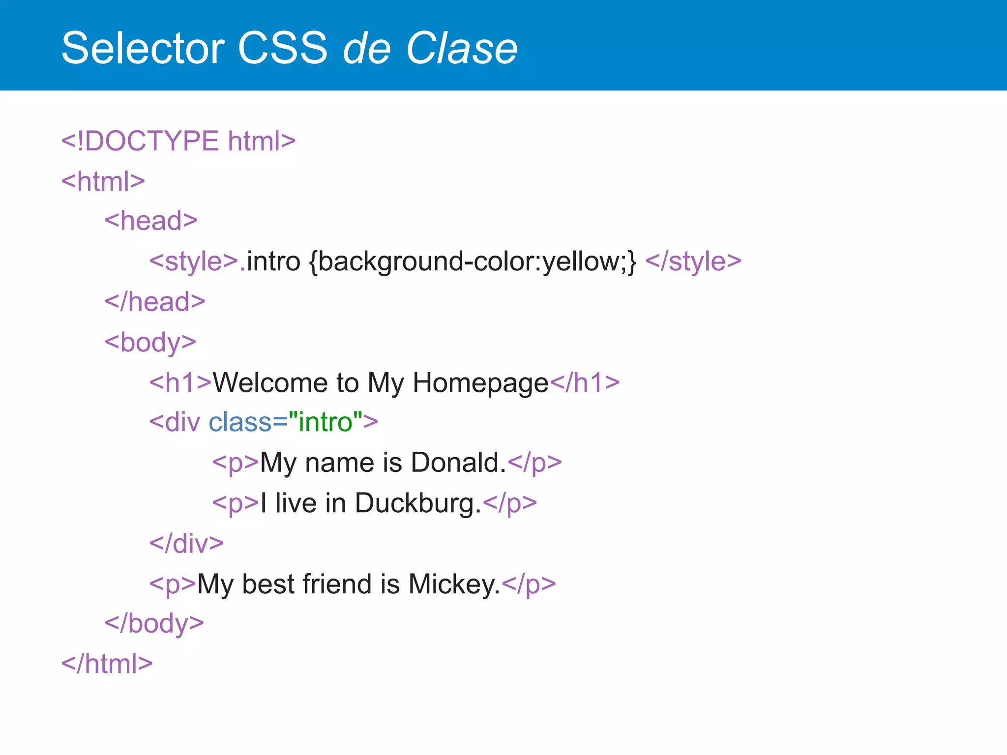 Selector CSS de Clase
<!DOCTYPE html>
<html>
<head>
<style>.intro {background-color:yellow;} </style>
</head>
<body>
<h1>Welcome to My Homepage</h1>
<div class="intro">
<p>My name is Donald.</p>
<p>I live in Duckburg.</p>
</div>
<p>My best friend is Mickey.</p>
</body>
</html>
 