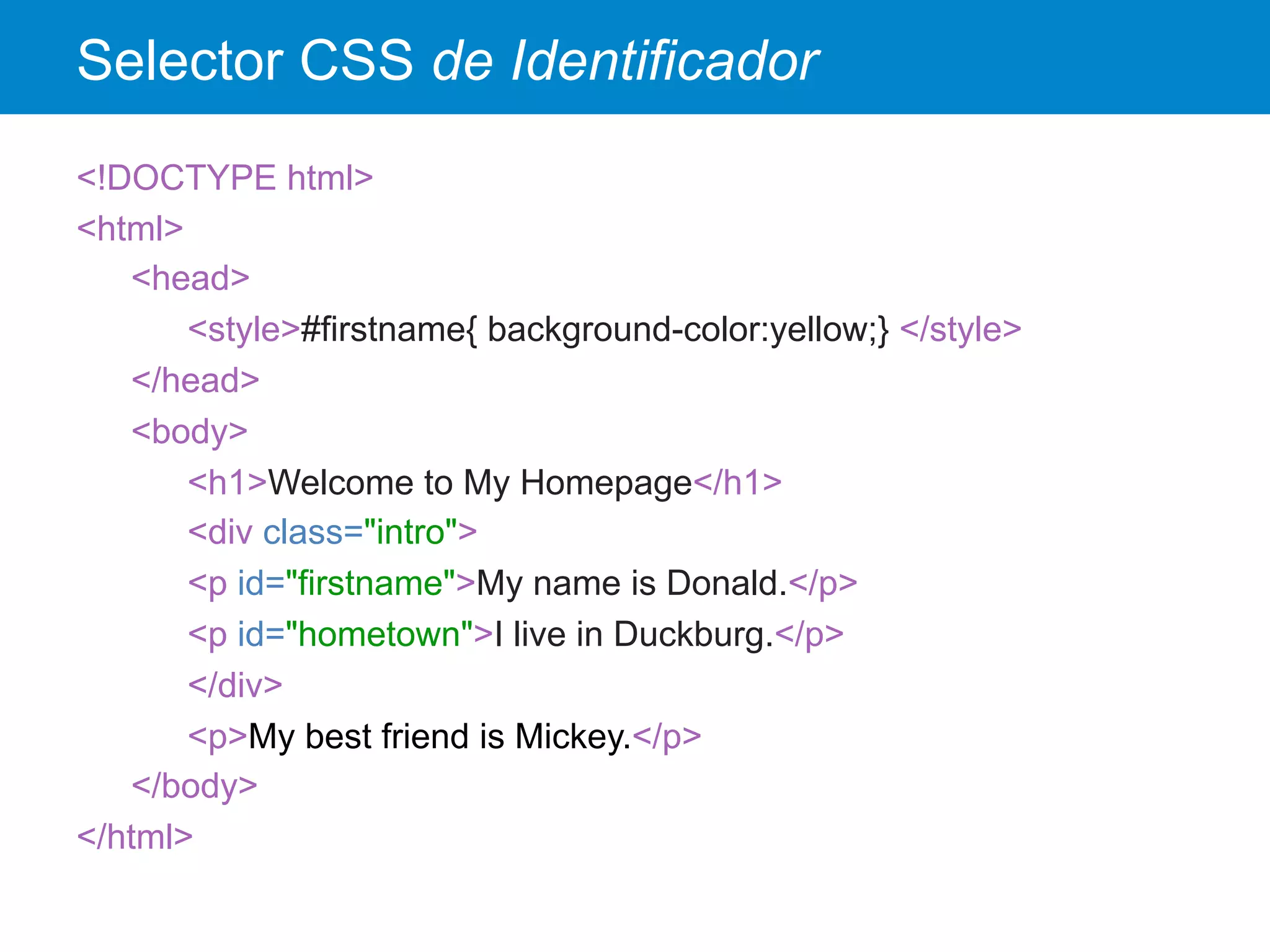 Selector CSS de Identificador
<!DOCTYPE html>
<html>
<head>
<style>#firstname{ background-color:yellow;} </style>
</head>
<body>
<h1>Welcome to My Homepage</h1>
<div class="intro">
<p id="firstname">My name is Donald.</p>
<p id="hometown">I live in Duckburg.</p>
</div>
<p>My best friend is Mickey.</p>
</body>
</html>
 