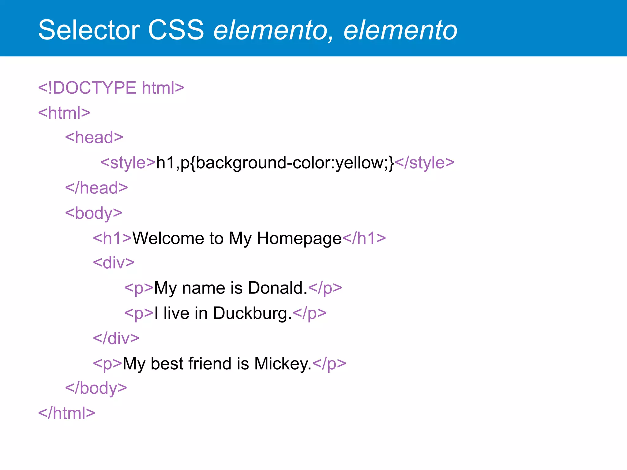 Selector CSS elemento, elemento
<!DOCTYPE html>
<html>
<head>
<style>h1,p{background-color:yellow;}</style>
</head>
<body>
<h1>Welcome to My Homepage</h1>
<div>
<p>My name is Donald.</p>
<p>I live in Duckburg.</p>
</div>
<p>My best friend is Mickey.</p>
</body>
</html>
 