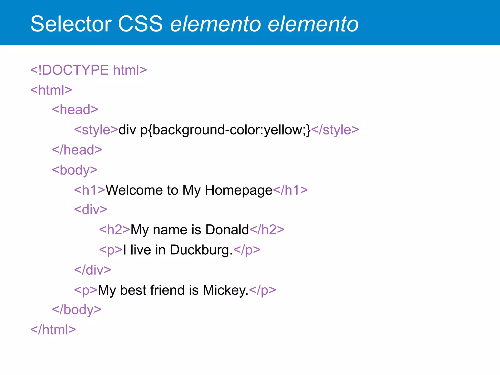 Selector CSS elemento elemento
<!DOCTYPE html>
<html>
<head>
<style>div p{background-color:yellow;}</style>
</head>
<body>
<h1>Welcome to My Homepage</h1>
<div>
<h2>My name is Donald</h2>
<p>I live in Duckburg.</p>
</div>
<p>My best friend is Mickey.</p>
</body>
</html>
 