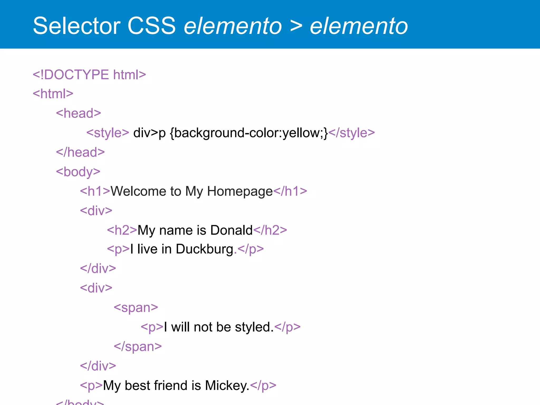 Selector CSS elemento > elemento
<!DOCTYPE html>
<html>
<head>
<style> div>p {background-color:yellow;}</style>
</head>
<body>
<h1>Welcome to My Homepage</h1>
<div>
<h2>My name is Donald</h2>
<p>I live in Duckburg.</p>
</div>
<div>
<span>
<p>I will not be styled.</p>
</span>
</div>
<p>My best friend is Mickey.</p>
 