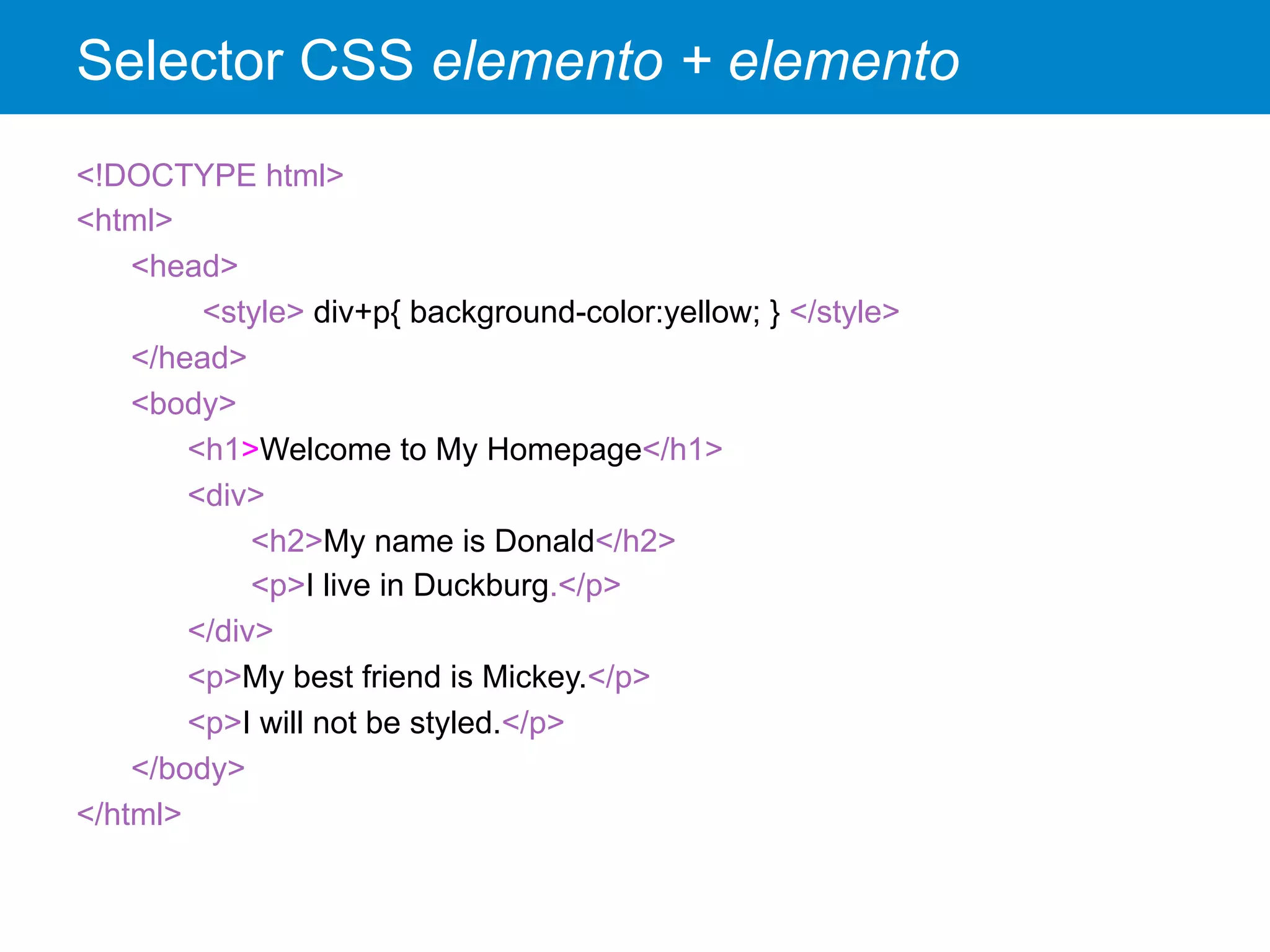 Selector CSS elemento + elemento
<!DOCTYPE html>
<html>
<head>
<style> div+p{ background-color:yellow; } </style>
</head>
<body>
<h1>Welcome to My Homepage</h1>
<div>
<h2>My name is Donald</h2>
<p>I live in Duckburg.</p>
</div>
<p>My best friend is Mickey.</p>
<p>I will not be styled.</p>
</body>
</html>
 