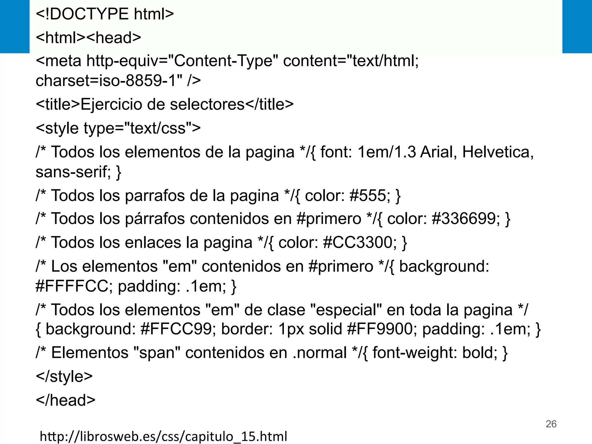 26
<!DOCTYPE html>
<html><head>
<meta http-equiv="Content-Type" content="text/html;
charset=iso-8859-1" />
<title>Ejercicio de selectores</title>
<style type="text/css">
/* Todos los elementos de la pagina */{ font: 1em/1.3 Arial, Helvetica,
sans-serif; }
/* Todos los parrafos de la pagina */{ color: #555; }
/* Todos los párrafos contenidos en #primero */{ color: #336699; }
/* Todos los enlaces la pagina */{ color: #CC3300; }
/* Los elementos "em" contenidos en #primero */{ background:
#FFFFCC; padding: .1em; }
/* Todos los elementos "em" de clase "especial" en toda la pagina */
{ background: #FFCC99; border: 1px solid #FF9900; padding: .1em; }
/* Elementos "span" contenidos en .normal */{ font-weight: bold; }
</style>
</head>
hEp://librosweb.es/css/capitulo_15.html	
  
 