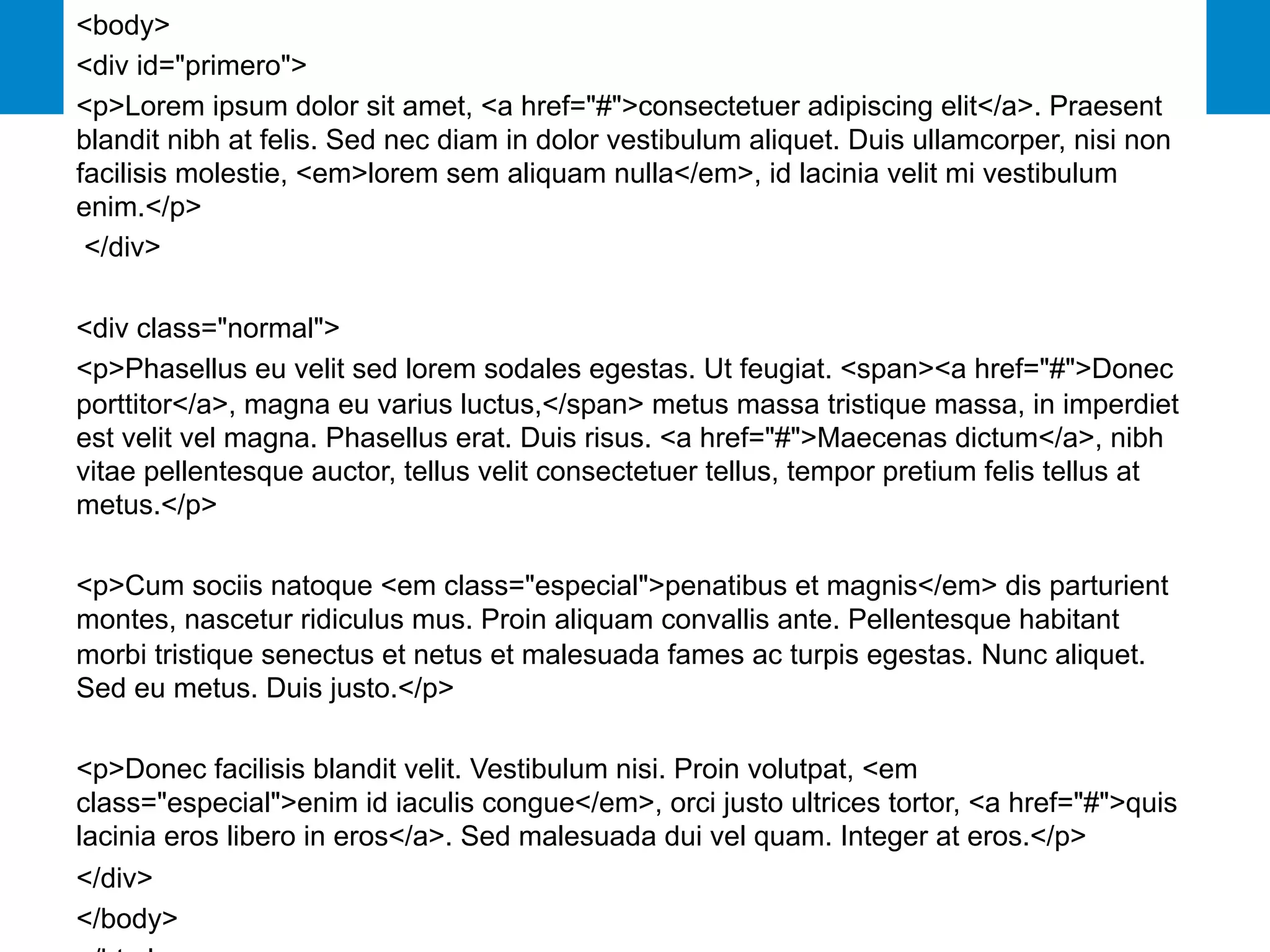 27
<body>
<div id="primero">
<p>Lorem ipsum dolor sit amet, <a href="#">consectetuer adipiscing elit</a>. Praesent
blandit nibh at felis. Sed nec diam in dolor vestibulum aliquet. Duis ullamcorper, nisi non
facilisis molestie, <em>lorem sem aliquam nulla</em>, id lacinia velit mi vestibulum
enim.</p>
</div>
<div class="normal">
<p>Phasellus eu velit sed lorem sodales egestas. Ut feugiat. <span><a href="#">Donec
porttitor</a>, magna eu varius luctus,</span> metus massa tristique massa, in imperdiet
est velit vel magna. Phasellus erat. Duis risus. <a href="#">Maecenas dictum</a>, nibh
vitae pellentesque auctor, tellus velit consectetuer tellus, tempor pretium felis tellus at
metus.</p>
<p>Cum sociis natoque <em class="especial">penatibus et magnis</em> dis parturient
montes, nascetur ridiculus mus. Proin aliquam convallis ante. Pellentesque habitant
morbi tristique senectus et netus et malesuada fames ac turpis egestas. Nunc aliquet.
Sed eu metus. Duis justo.</p>
<p>Donec facilisis blandit velit. Vestibulum nisi. Proin volutpat, <em
class="especial">enim id iaculis congue</em>, orci justo ultrices tortor, <a href="#">quis
lacinia eros libero in eros</a>. Sed malesuada dui vel quam. Integer at eros.</p>
</div>
</body>
 